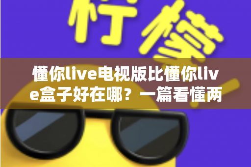 懂你live电视版比懂你live盒子好在哪?一篇看懂两大版本差异的深度对比指南 懂你live电视版比懂你live盒子好在哪?一篇看懂两大版本差异的深度对比指南