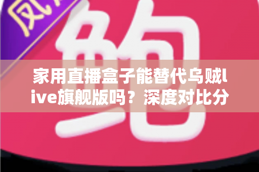 家用直播盒子能替代乌贼live旗舰版吗?深度对比分析与实用选购指南 家用直播盒子能替代乌贼live旗舰版吗?深度对比分析与实用选购指南