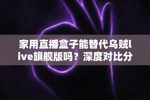 家用直播盒子能替代乌贼live旗舰版吗？深度对比分析与实用选购指南