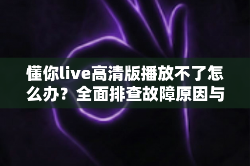 懂你live高清版播放不了怎么办？全面排查故障原因与实用解决指南