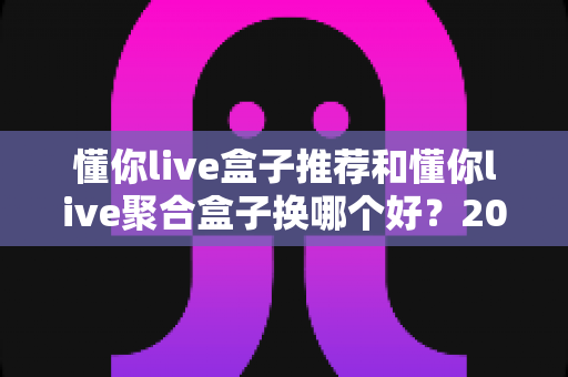 懂你live盒子推荐和懂你live聚合盒子换哪个好？2025最新选购对比全指南