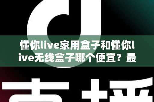 懂你live家用盒子和懂你live无线盒子哪个便宜?最新价格对比与高性价比选购全攻略 懂你live家用盒子和懂你live无线盒子哪个便宜?最新价格对比与高性价比选购全攻略