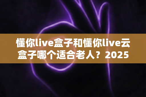 懂你live盒子和懂你live云盒子哪个适合老人？2025最新选购指南帮你一次看懂