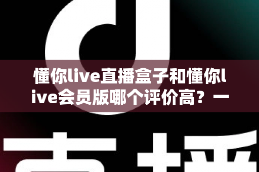 懂你live直播盒子和懂你live会员版哪个评价高？一文读懂两大版本的真实口碑与选择建议