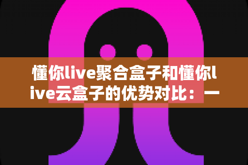 懂你live聚合盒子和懂你live云盒子的优势对比:一文看懂哪款设备更适合你的观影需求 懂你live聚合盒子和懂你live云盒子的优势对比:一文看懂哪款设备更适合你的观影需求
