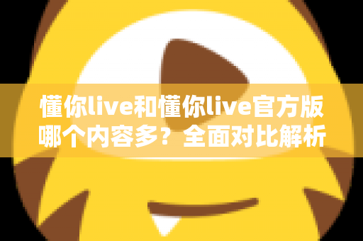 懂你live和懂你live官方版哪个内容多?全面对比解析帮你选对版本 懂你live和懂你live官方版哪个内容多?全面对比解析帮你选对版本