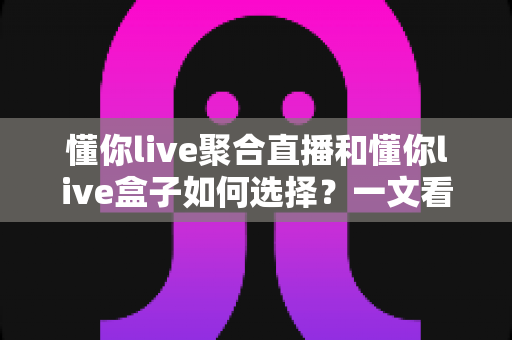 懂你live聚合直播和懂你live盒子如何选择?一文看懂两者差异与最佳选购方案 懂你live聚合直播和懂你live盒子如何选择?一文看懂两者差异与最佳选购方案