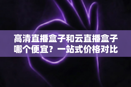 高清直播盒子和云直播盒子哪个便宜?一站式价格对比与选购攻略 高清直播盒子和云直播盒子哪个便宜?一站式价格对比与选购攻略