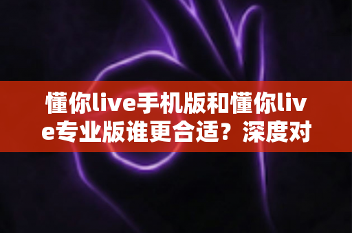 懂你live手机版和懂你live专业版谁更合适?深度对比分析助你精准选择 懂你live手机版和懂你live专业版谁更合适?深度对比分析助你精准选择