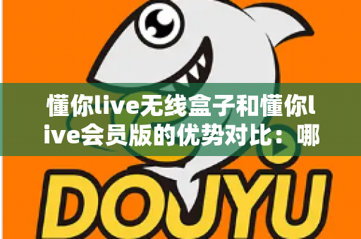懂你live无线盒子和懂你live会员版的优势对比:哪款产品更值得入手?一文读懂选购指南 懂你live无线盒子和懂你live会员版的优势对比:哪款产品更值得入手?一文读懂选购指南
