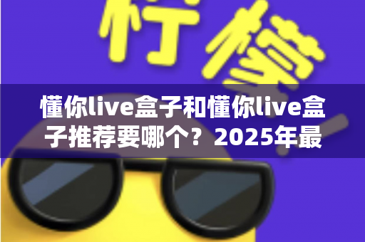 懂你live盒子和懂你live盒子推荐要哪个?2025年最全选购指南助你轻松避坑 懂你live盒子和懂你live盒子推荐要哪个?2025年最全选购指南助你轻松避坑