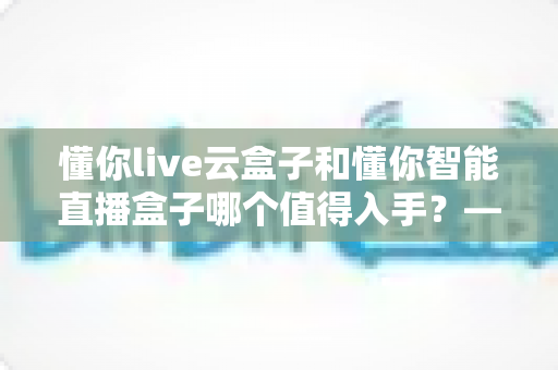 懂你live云盒子和懂你智能直播盒子哪个值得入手?——2025年直播设备选购深度评测与避坑指南 懂你live云盒子和懂你智能直播盒子哪个值得入手?——2025年直播设备选购深度评测与避坑指南