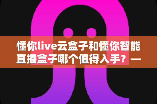 懂你live云盒子和懂你智能直播盒子哪个值得入手?——2025年直播设备选购深度评测与避坑指南 懂你live云盒子和懂你智能直播盒子哪个值得入手?——2025年直播设备选购深度评测与避坑指南