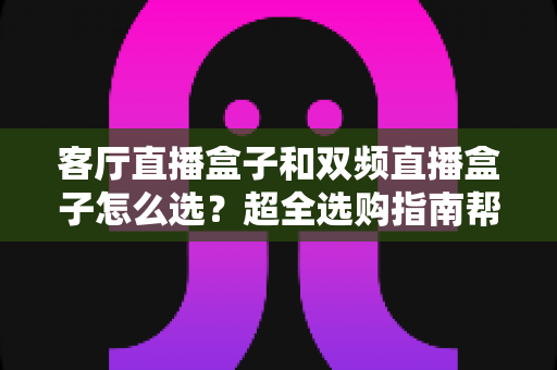 客厅直播盒子和双频直播盒子怎么选？超全选购指南帮你一次选对不踩坑