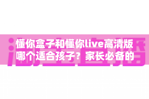 懂你盒子和懂你live高清版哪个适合孩子?家长必备的深度选购对比全指南 懂你盒子和懂你live高清版哪个适合孩子?家长必备的深度选购对比全指南