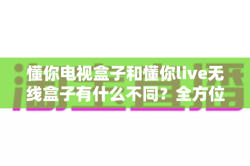 懂你电视盒子和懂你live无线盒子有什么不同?全方位对比解析与选购指南 懂你电视盒子和懂你live无线盒子有什么不同?全方位对比解析与选购指南