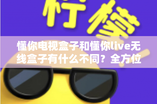 懂你电视盒子和懂你live无线盒子有什么不同?全方位对比解析与选购指南 懂你电视盒子和懂你live无线盒子有什么不同?全方位对比解析与选购指南