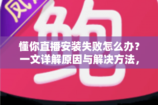 懂你直播安装失败怎么办？一文详解原因与解决方法，助你快速完成安装