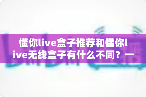 懂你live盒子推荐和懂你live无线盒子有什么不同？一文看懂两款直播盒子的核心差异与选购指南