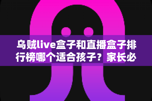 乌贼live盒子和直播盒子排行榜哪个适合孩子?家长必读的儿童观影选盒安全全指南 乌贼live盒子和直播盒子排行榜哪个适合孩子?家长必读的儿童观影选盒安全全指南