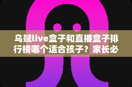 乌贼live盒子和直播盒子排行榜哪个适合孩子？家长必读的儿童观影选盒安全全指南