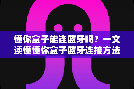 懂你盒子能连蓝牙吗?一文读懂懂你盒子蓝牙连接方法与实用技巧 懂你盒子能连蓝牙吗?一文读懂懂你盒子蓝牙连接方法与实用技巧