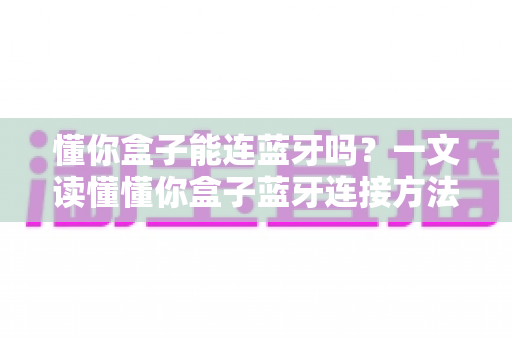 懂你盒子能连蓝牙吗?一文读懂懂你盒子蓝牙连接方法与实用技巧 懂你盒子能连蓝牙吗?一文读懂懂你盒子蓝牙连接方法与实用技巧