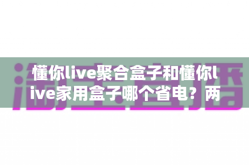 懂你live聚合盒子和懂你live家用盒子哪个省电？两款盒子功耗全面对比与省电选购指南