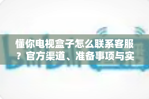 懂你电视盒子怎么联系客服?官方渠道、准备事项与实用技巧一站式指南 懂你电视盒子怎么联系客服?官方渠道、准备事项与实用技巧一站式指南