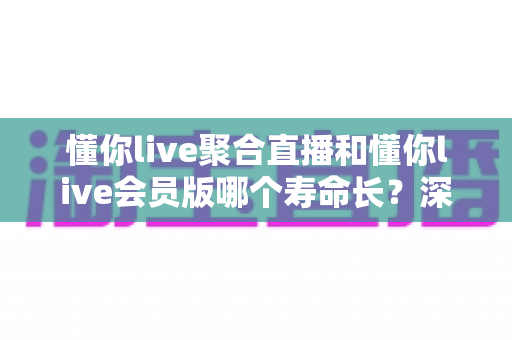懂你live聚合直播和懂你live会员版哪个寿命长?深度对比分析助你避坑选对版本 懂你live聚合直播和懂你live会员版哪个寿命长?深度对比分析助你避坑选对版本