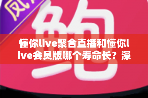 懂你live聚合直播和懂你live会员版哪个寿命长？深度对比分析助你避坑选对版本