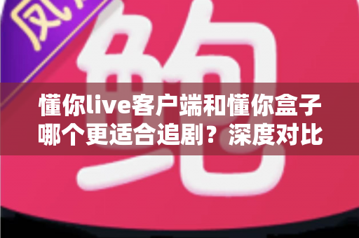 懂你live客户端和懂你盒子哪个更适合追剧？深度对比评测帮你找到最佳追剧方案
