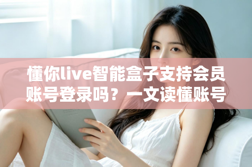 懂你live智能盒子支持会员账号登录吗？一文读懂账号登录与会员权益全解析