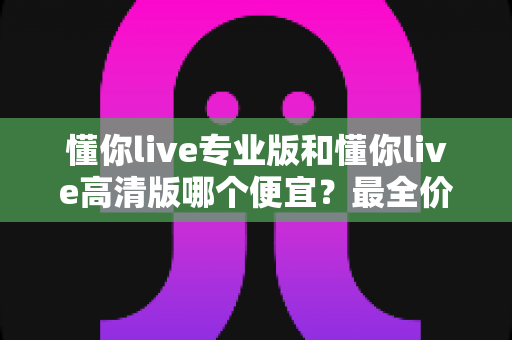 懂你live专业版和懂你live高清版哪个便宜？最全价格对比与高性价比选购指南