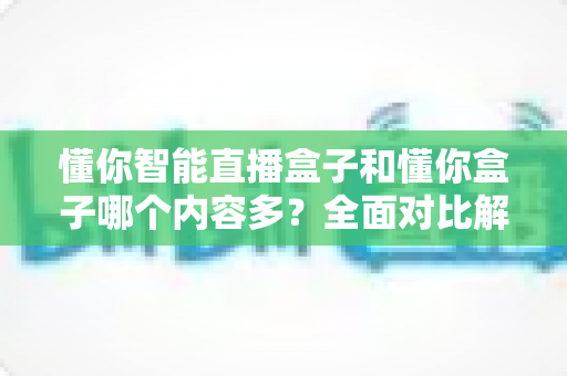 懂你智能直播盒子和懂你盒子哪个内容多？全面对比解析帮你选出更合适的电视盒子