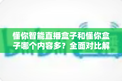 懂你智能直播盒子和懂你盒子哪个内容多？全面对比解析帮你选出更合适的电视盒子