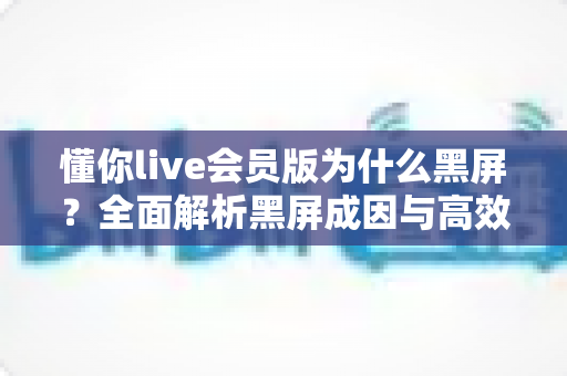 懂你live会员版为什么黑屏?全面解析黑屏成因与高效解决指南 懂你live会员版为什么黑屏?全面解析黑屏成因与高效解决指南