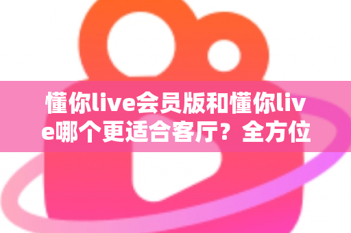 懂你live会员版和懂你live哪个更适合客厅?全方位对比分析与选购指南 懂你live会员版和懂你live哪个更适合客厅?全方位对比分析与选购指南