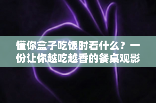 懂你盒子吃饭时看什么?一份让你越吃越香的餐桌观影完全指南 懂你盒子吃饭时看什么?一份让你越吃越香的餐桌观影完全指南
