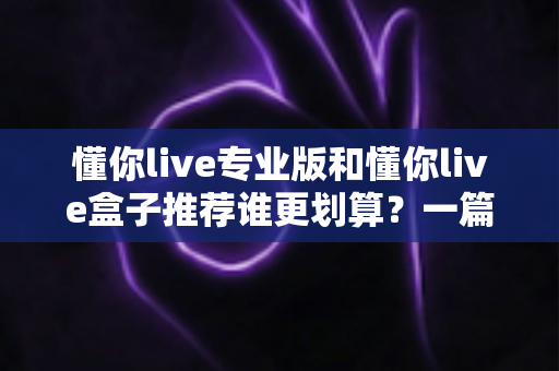 懂你live专业版和懂你live盒子推荐谁更划算？一篇讲透性价比的深度选购指南