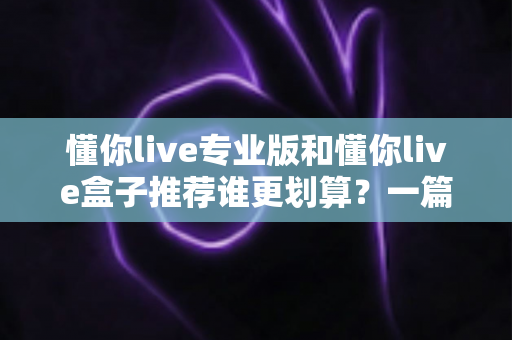 懂你live专业版和懂你live盒子推荐谁更划算？一篇讲透性价比的深度选购指南