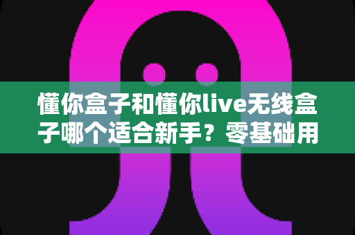 懂你盒子和懂你live无线盒子哪个适合新手?零基础用户选购指南与深度对比 懂你盒子和懂你live无线盒子哪个适合新手?零基础用户选购指南与深度对比
