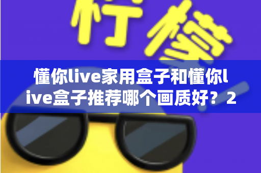 懂你live家用盒子和懂你live盒子推荐哪个画质好?2024最新画质深度对比与选购指南 懂你live家用盒子和懂你live盒子推荐哪个画质好?2024最新画质深度对比与选购指南