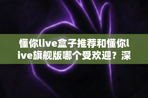 懂你live盒子推荐和懂你live旗舰版哪个受欢迎?深度对比帮你选对不踩坑 懂你live盒子推荐和懂你live旗舰版哪个受欢迎?深度对比帮你选对不踩坑
