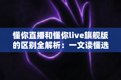 懂你直播和懂你live旗舰版的区别全解析：一文读懂选哪个版本更划算