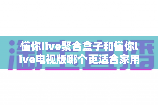 懂你live聚合盒子和懂你live电视版哪个更适合家用?一文看懂两者差异,选对家庭观影方案不踩坑 懂你live聚合盒子和懂你live电视版哪个更适合家用?一文看懂两者差异,选对家庭观影方案不踩坑