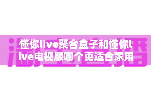 懂你live聚合盒子和懂你live电视版哪个更适合家用?一文看懂两者差异,选对家庭观影方案不踩坑 懂你live聚合盒子和懂你live电视版哪个更适合家用?一文看懂两者差异,选对家庭观影方案不踩坑
