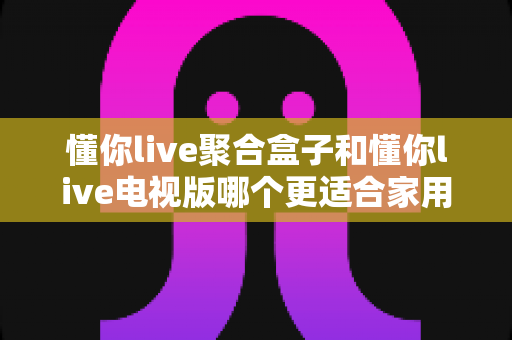 懂你live聚合盒子和懂你live电视版哪个更适合家用?一文看懂两者差异,选对家庭观影方案不踩坑 懂你live聚合盒子和懂你live电视版哪个更适合家用?一文看懂两者差异,选对家庭观影方案不踩坑