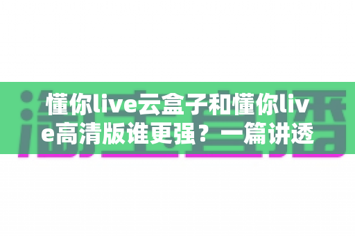 懂你live云盒子和懂你live高清版谁更强？一篇讲透选版逻辑的深度对比评测