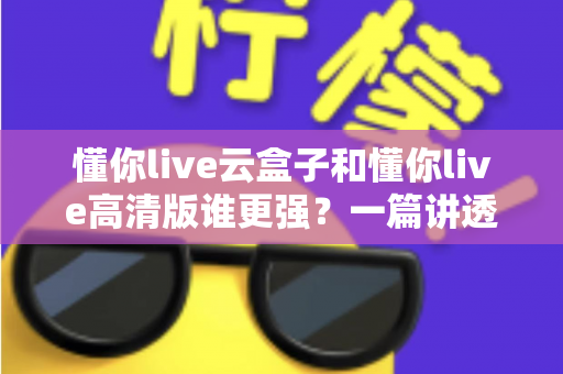 懂你live云盒子和懂你live高清版谁更强？一篇讲透选版逻辑的深度对比评测